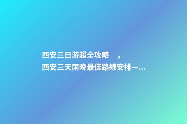 西安三日游超全攻略，西安三天兩晚最佳路線安排——本人親歷分享，看完記得收藏